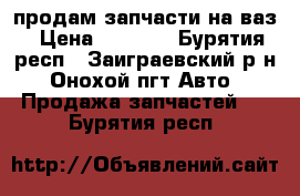 продам запчасти на ваз › Цена ­ 7 000 - Бурятия респ., Заиграевский р-н, Онохой пгт Авто » Продажа запчастей   . Бурятия респ.